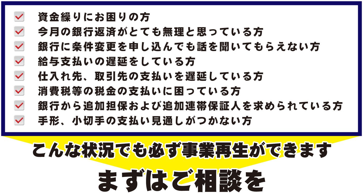 資金繰りにお困りの方、今月の銀行返済がとても無理と思っている方、銀行に条件変更を申し込んでも聞いてもらえない方、給与支払いの遅延をしている方、仕入れ先、取引先の支払いを遅延している方、消費税等の税金の支払いに困っている方、銀行から追加担保および追加連帯保証人を求められている方、手形、小切手の支払い実投資がつかない方。このような状況でも必ず事業再生ができます。まずはご相談を