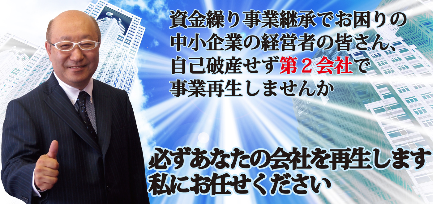 事業再生仕事人　資金繰り事業継承でお困りの中小企業の皆さん、自己破産せずに第2会社で事業再生しませんか！　私にお任せください。必ずあなたの会社を再生します。