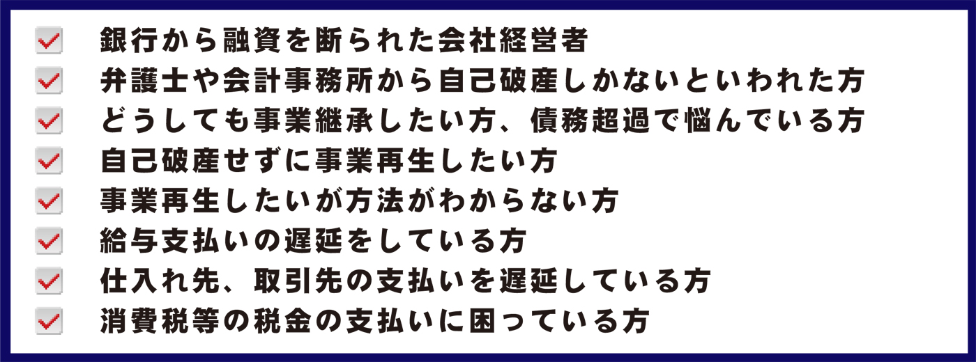 銀行から新規融資を受けられない会社経営者、弁護士や会計事務所から自己破産しかないといわれた方、どうしても事業継承したい方、債務超過で悩んでいる方、自己破産せずに事業再生したい方、事業再生したいが方法がわからない方