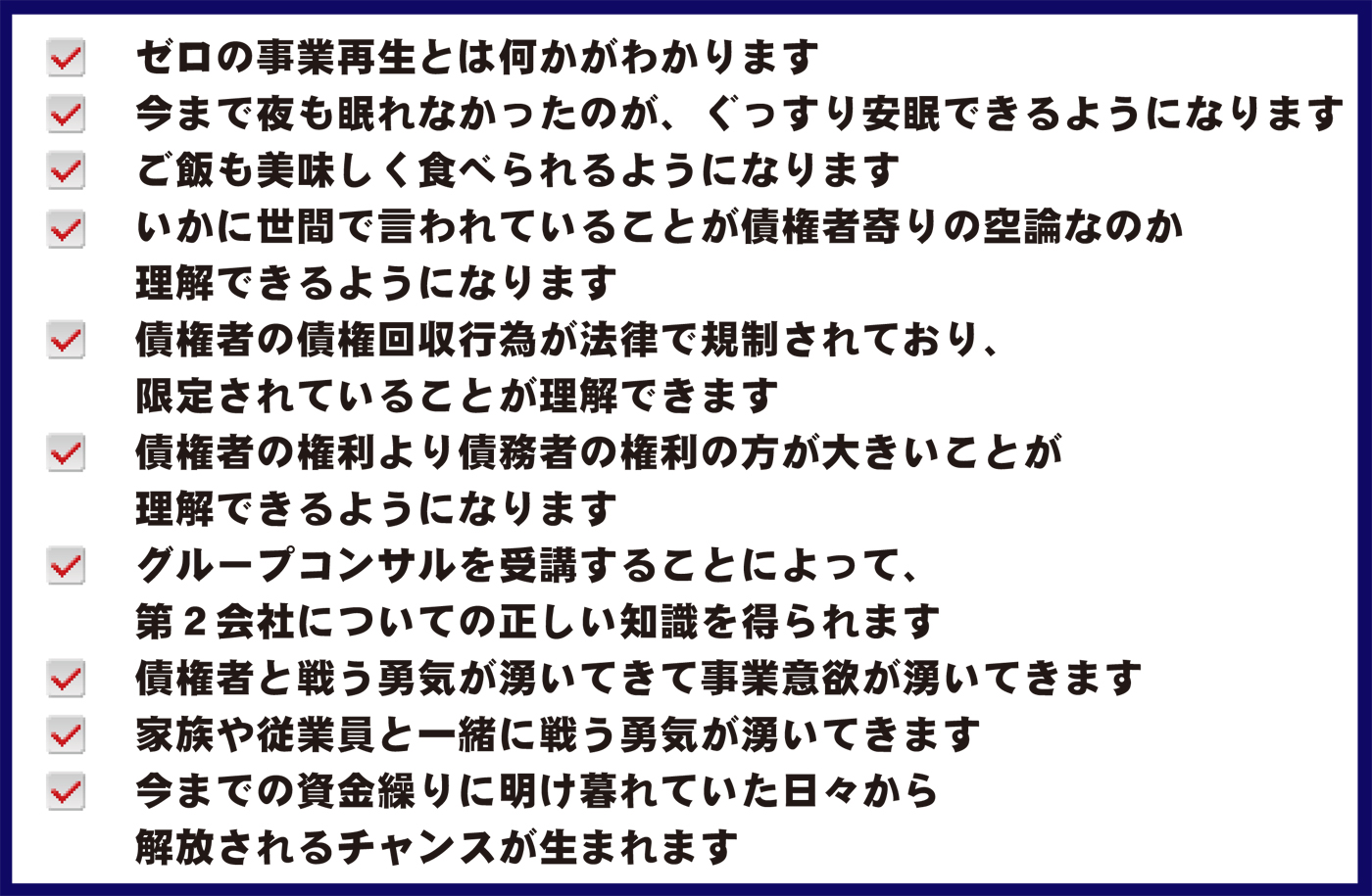 ゼロの事業再生とは何かがわかります、今まで夜も眠れなかったのが、ぐっすり安眠できるようになります、いかに世間で言われていることが債権者寄りの空論なのか理解できるようになります、ご飯も美味しく食べられるようになります、債権者の債権回収行為が法律で規制されており、限定されていることが理解できます、債権者の権利より債務者の権利の方が大きいことが理解できるようになります、セミナーを受講することによって、第２会社についての正しい知識を得られます、債権者と戦う勇気が湧いてきて事業意欲が湧いてきます、家族や従業員と一緒に戦う勇気が湧いてきます、今までの資金繰りに明け暮れていた日々から解放されるチャンスが生まれます。
